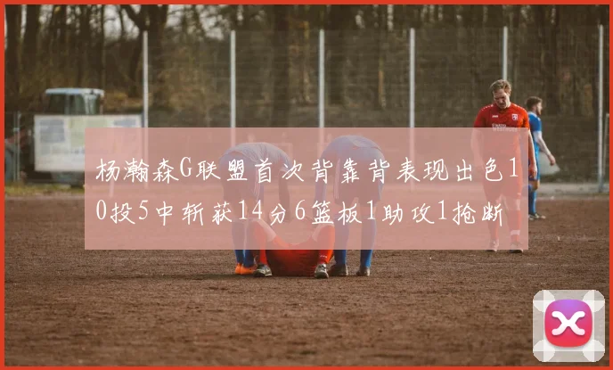 杨瀚森G联盟首次背靠背表现出色10投5中斩获14分6篮板1助攻1抢断