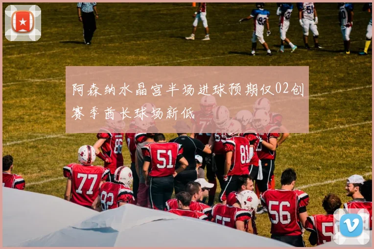 阿森纳水晶宫半场进球预期仅02创赛季酋长球场新低