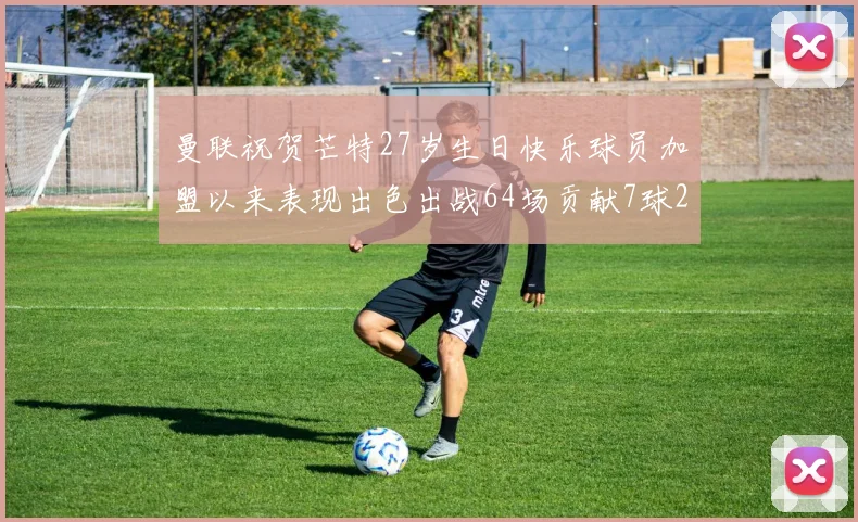 曼联祝贺芒特27岁生日快乐球员加盟以来表现出色出战64场贡献7球2助