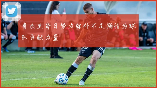鲁杰里每日努力弥补不足期待为球队贡献力量