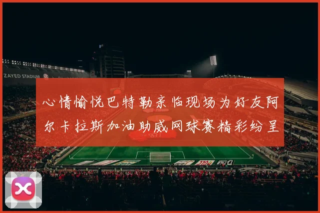 心情愉悦巴特勒亲临现场为好友阿尔卡拉斯加油助威网球赛精彩纷呈