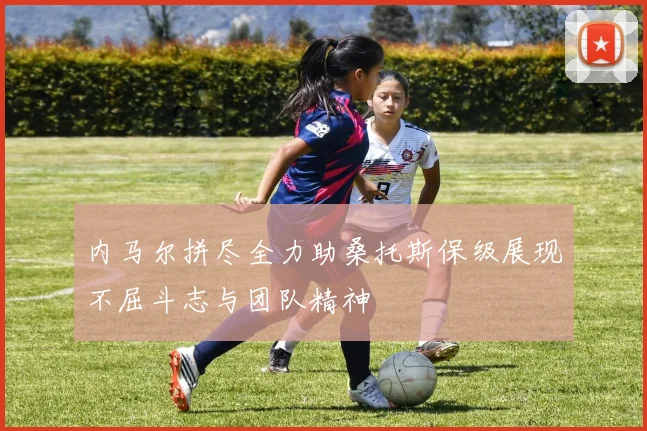 内马尔拼尽全力助桑托斯保级展现不屈斗志与团队精神