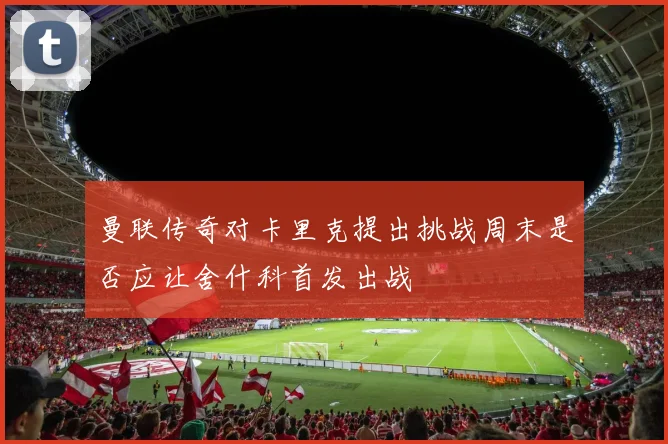 曼联传奇对卡里克提出挑战周末是否应让舍什科首发出战